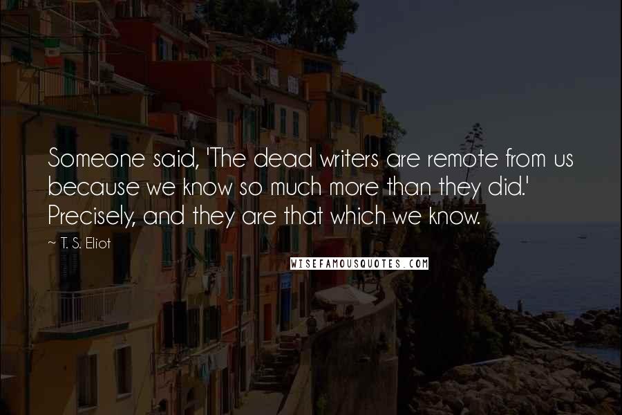 T. S. Eliot Quotes: Someone said, 'The dead writers are remote from us because we know so much more than they did.' Precisely, and they are that which we know.