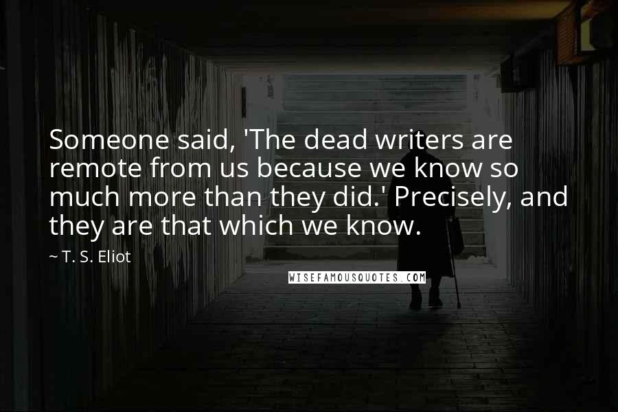 T. S. Eliot Quotes: Someone said, 'The dead writers are remote from us because we know so much more than they did.' Precisely, and they are that which we know.