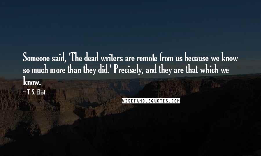 T. S. Eliot Quotes: Someone said, 'The dead writers are remote from us because we know so much more than they did.' Precisely, and they are that which we know.