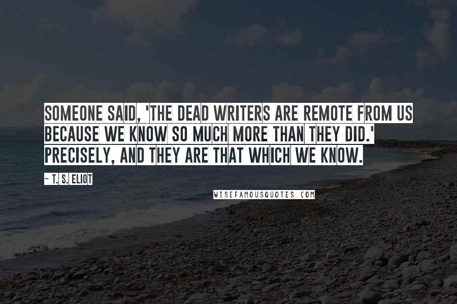 T. S. Eliot Quotes: Someone said, 'The dead writers are remote from us because we know so much more than they did.' Precisely, and they are that which we know.