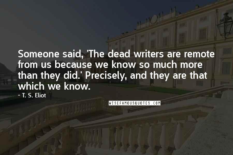 T. S. Eliot Quotes: Someone said, 'The dead writers are remote from us because we know so much more than they did.' Precisely, and they are that which we know.