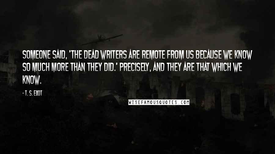 T. S. Eliot Quotes: Someone said, 'The dead writers are remote from us because we know so much more than they did.' Precisely, and they are that which we know.