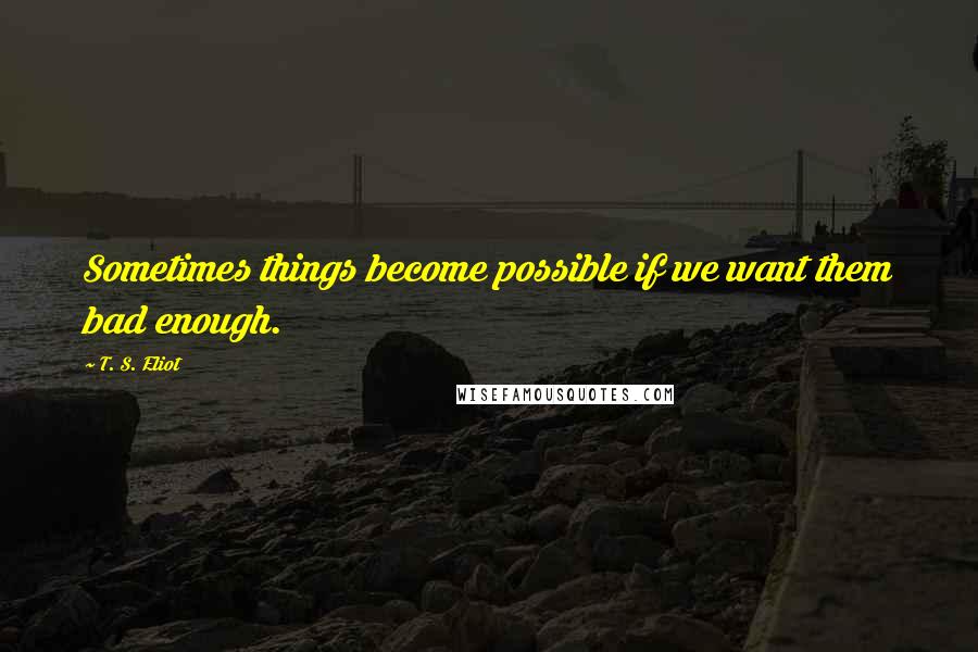 T. S. Eliot Quotes: Sometimes things become possible if we want them bad enough.