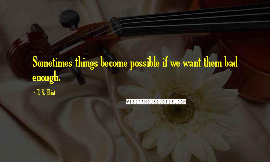 T. S. Eliot Quotes: Sometimes things become possible if we want them bad enough.