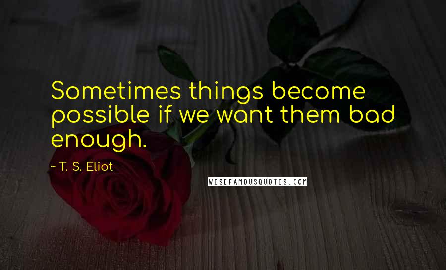 T. S. Eliot Quotes: Sometimes things become possible if we want them bad enough.