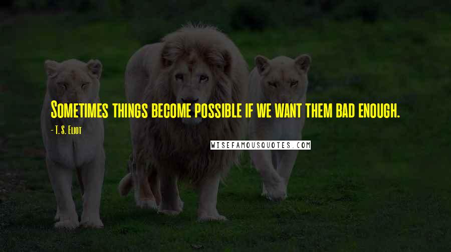 T. S. Eliot Quotes: Sometimes things become possible if we want them bad enough.