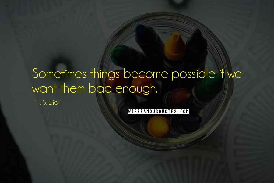 T. S. Eliot Quotes: Sometimes things become possible if we want them bad enough.