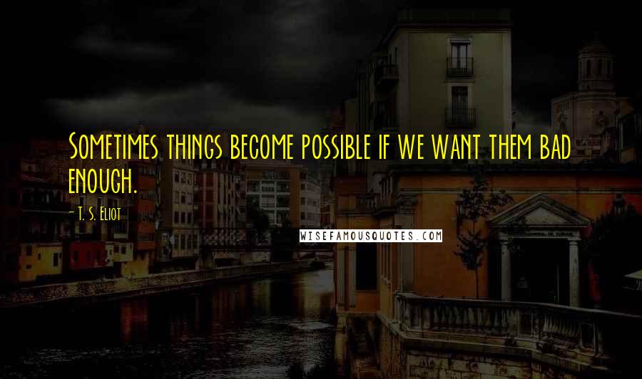 T. S. Eliot Quotes: Sometimes things become possible if we want them bad enough.