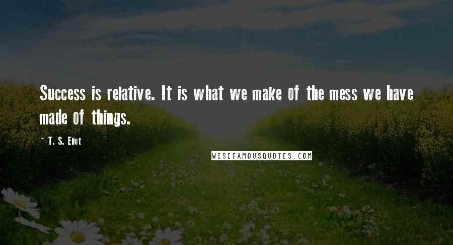 T. S. Eliot Quotes: Success is relative. It is what we make of the mess we have made of things.