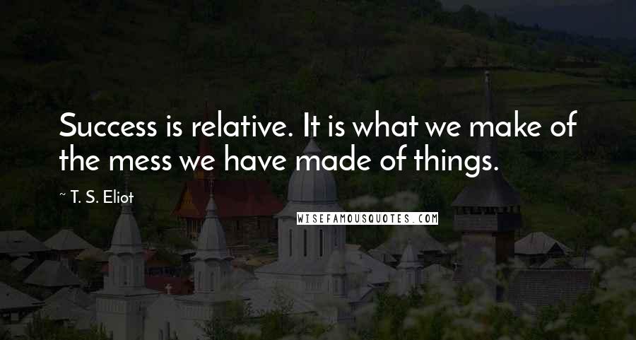 T. S. Eliot Quotes: Success is relative. It is what we make of the mess we have made of things.