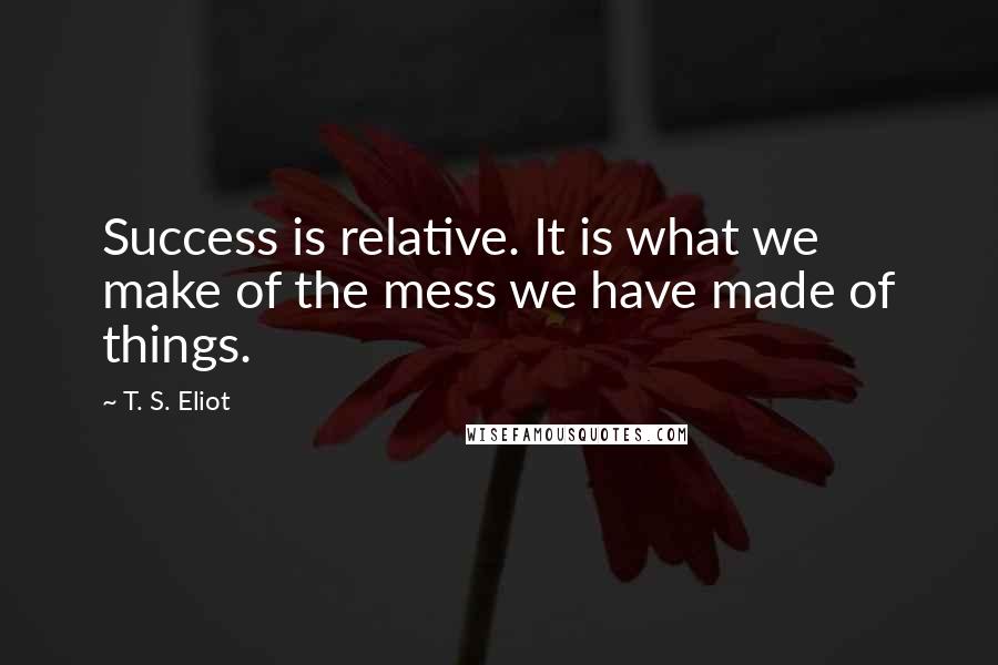 T. S. Eliot Quotes: Success is relative. It is what we make of the mess we have made of things.