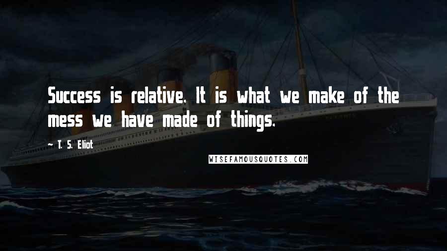 T. S. Eliot Quotes: Success is relative. It is what we make of the mess we have made of things.