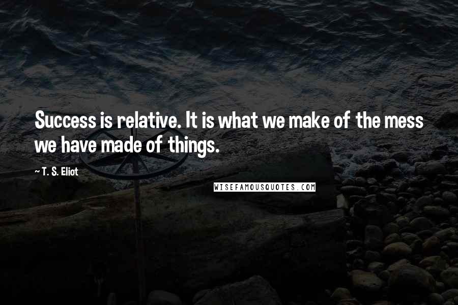 T. S. Eliot Quotes: Success is relative. It is what we make of the mess we have made of things.