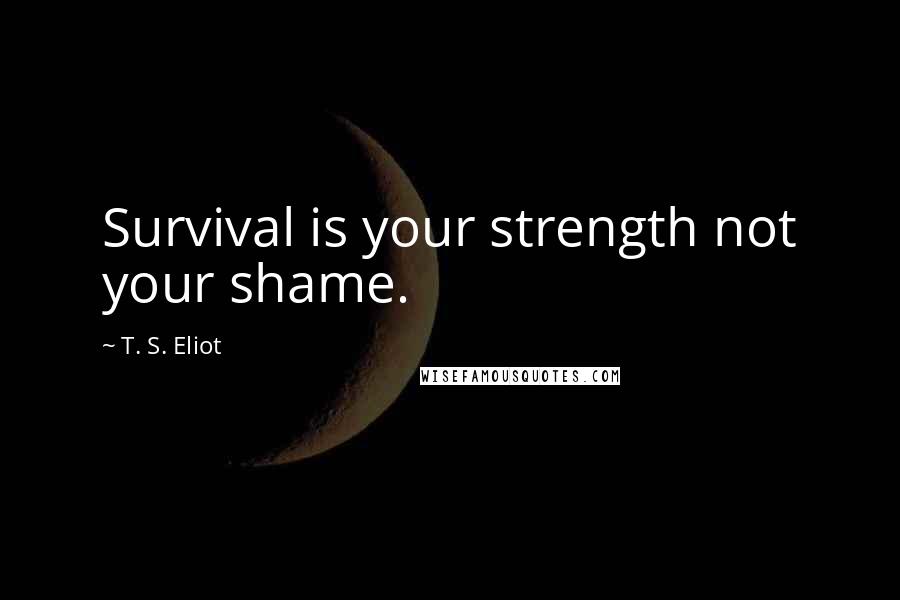 T. S. Eliot Quotes: Survival is your strength not your shame.