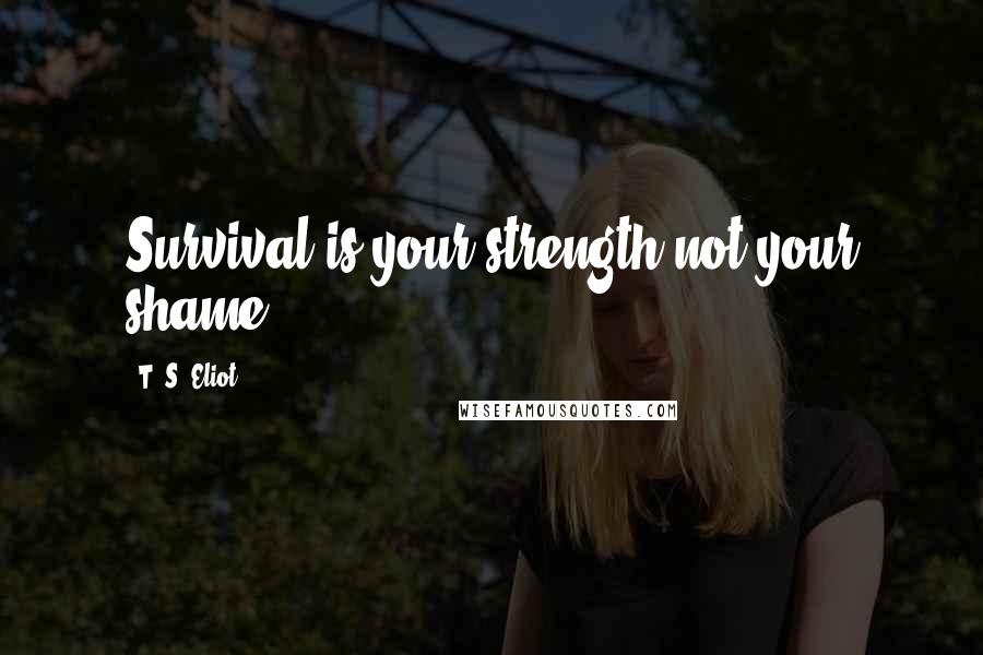 T. S. Eliot Quotes: Survival is your strength not your shame.
