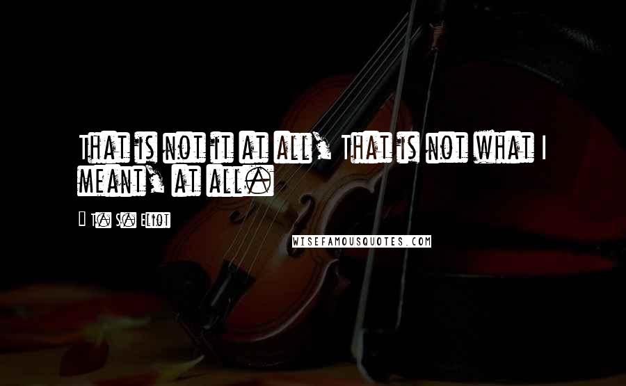 T. S. Eliot Quotes: That is not it at all, That is not what I meant, at all.