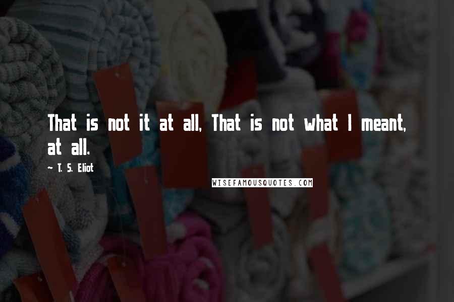 T. S. Eliot Quotes: That is not it at all, That is not what I meant, at all.