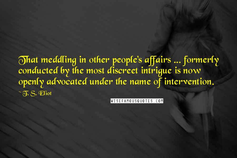 T. S. Eliot Quotes: That meddling in other people's affairs ... formerly conducted by the most discreet intrigue is now openly advocated under the name of intervention.