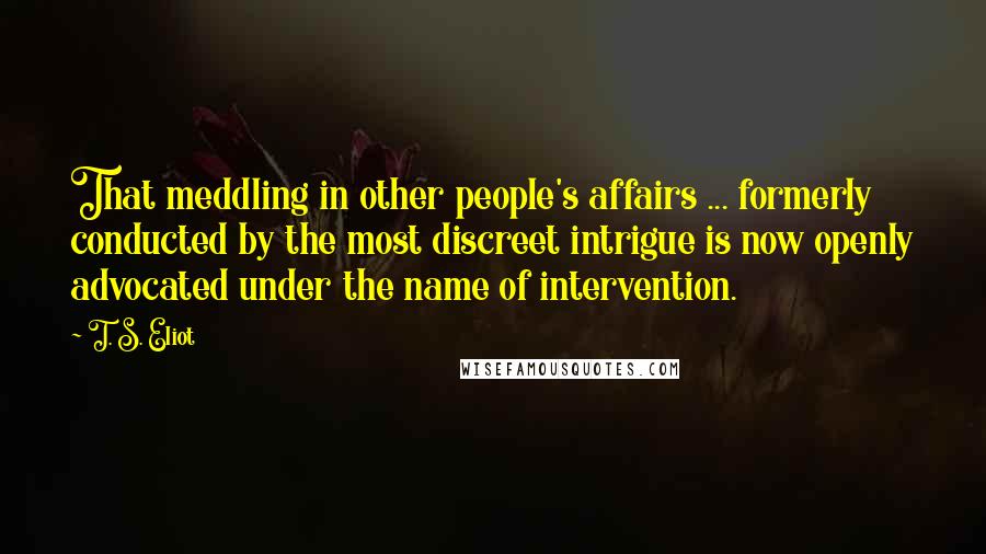 T. S. Eliot Quotes: That meddling in other people's affairs ... formerly conducted by the most discreet intrigue is now openly advocated under the name of intervention.