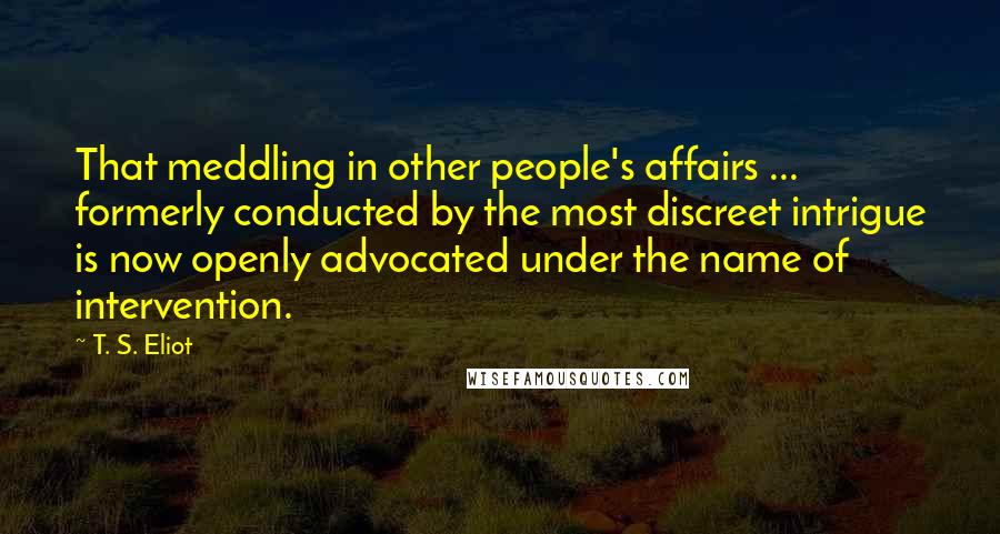 T. S. Eliot Quotes: That meddling in other people's affairs ... formerly conducted by the most discreet intrigue is now openly advocated under the name of intervention.
