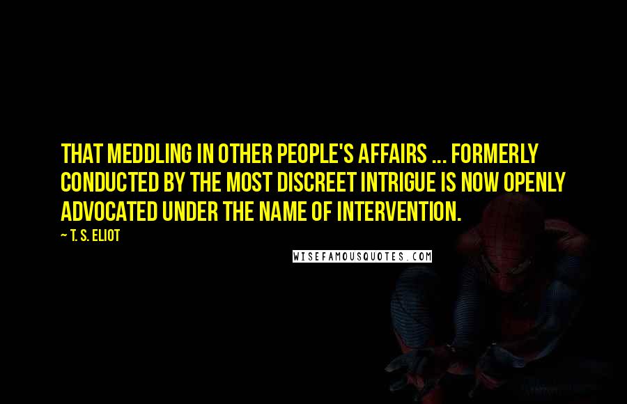 T. S. Eliot Quotes: That meddling in other people's affairs ... formerly conducted by the most discreet intrigue is now openly advocated under the name of intervention.