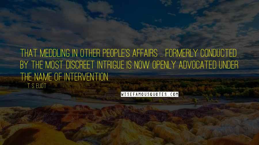 T. S. Eliot Quotes: That meddling in other people's affairs ... formerly conducted by the most discreet intrigue is now openly advocated under the name of intervention.