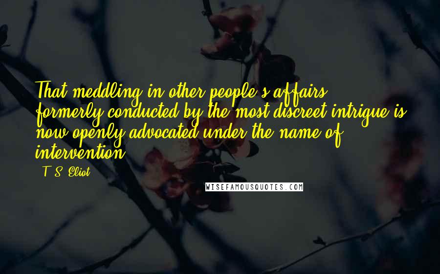 T. S. Eliot Quotes: That meddling in other people's affairs ... formerly conducted by the most discreet intrigue is now openly advocated under the name of intervention.