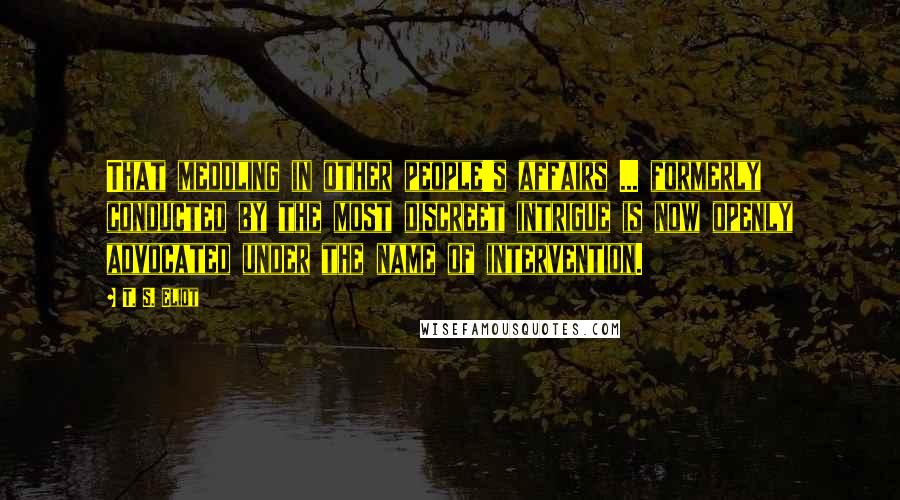 T. S. Eliot Quotes: That meddling in other people's affairs ... formerly conducted by the most discreet intrigue is now openly advocated under the name of intervention.