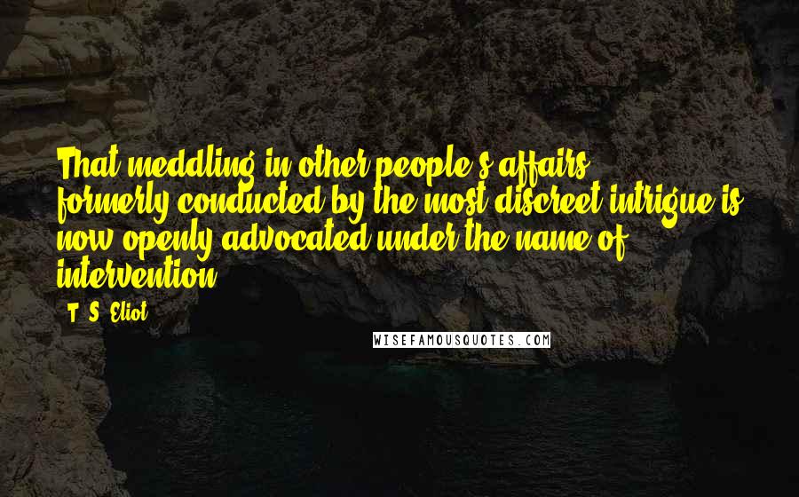 T. S. Eliot Quotes: That meddling in other people's affairs ... formerly conducted by the most discreet intrigue is now openly advocated under the name of intervention.
