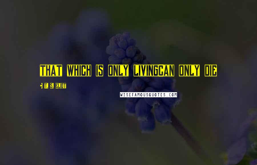 T. S. Eliot Quotes: that which is only livingCan only die