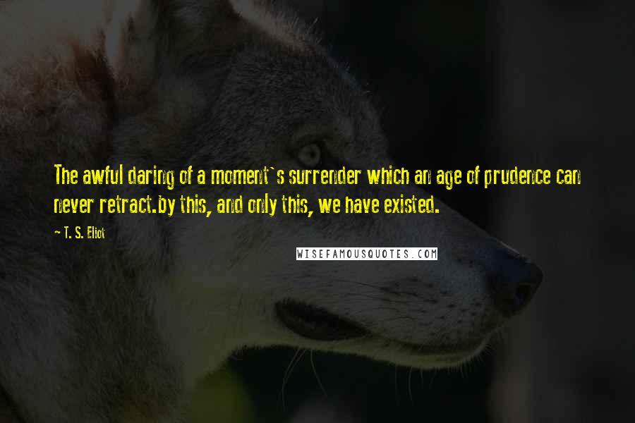 T. S. Eliot Quotes: The awful daring of a moment's surrender which an age of prudence can never retract.by this, and only this, we have existed.