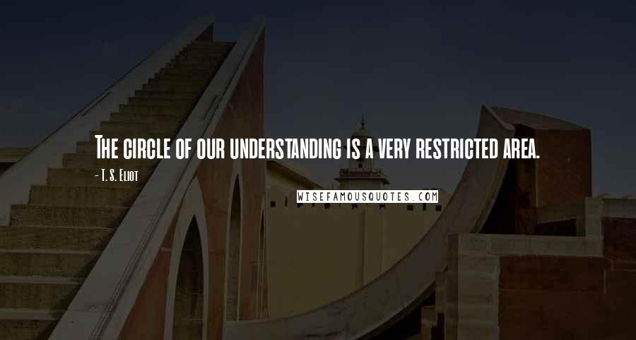 T. S. Eliot Quotes: The circle of our understanding is a very restricted area.