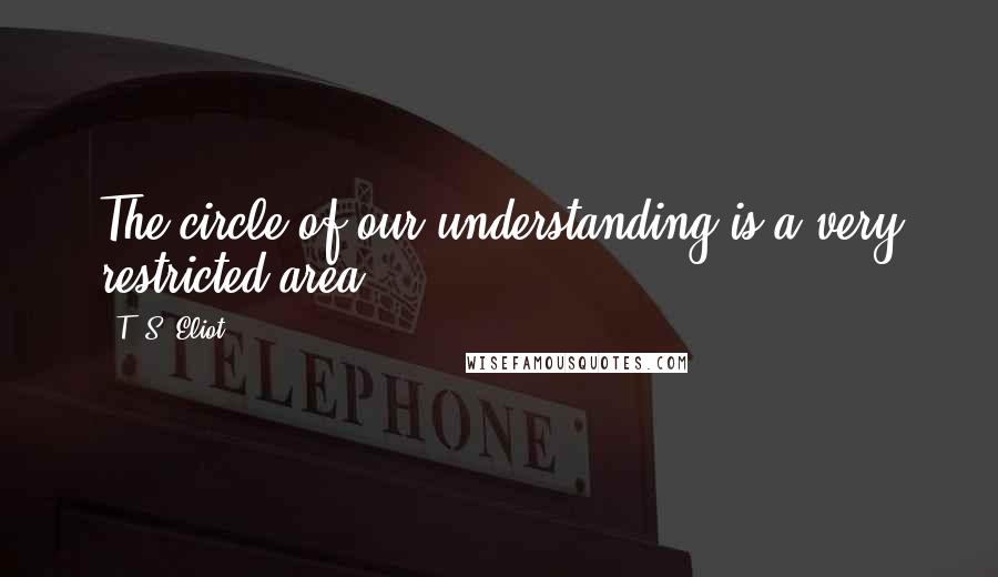 T. S. Eliot Quotes: The circle of our understanding is a very restricted area.