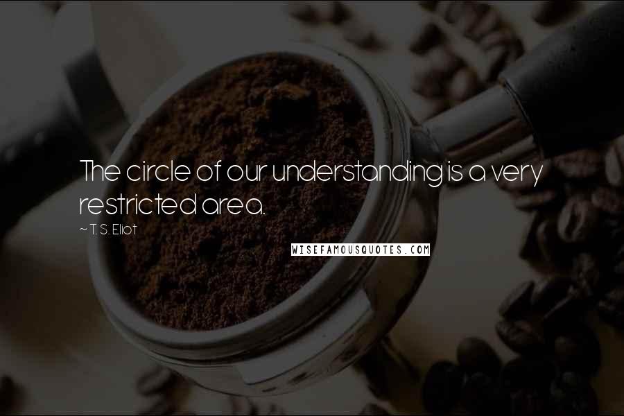 T. S. Eliot Quotes: The circle of our understanding is a very restricted area.