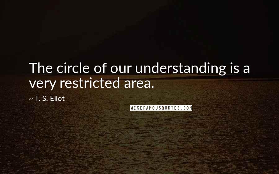 T. S. Eliot Quotes: The circle of our understanding is a very restricted area.