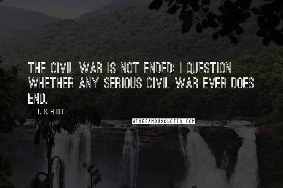 T. S. Eliot Quotes: The Civil War is not ended: I question whether any serious civil war ever does end.