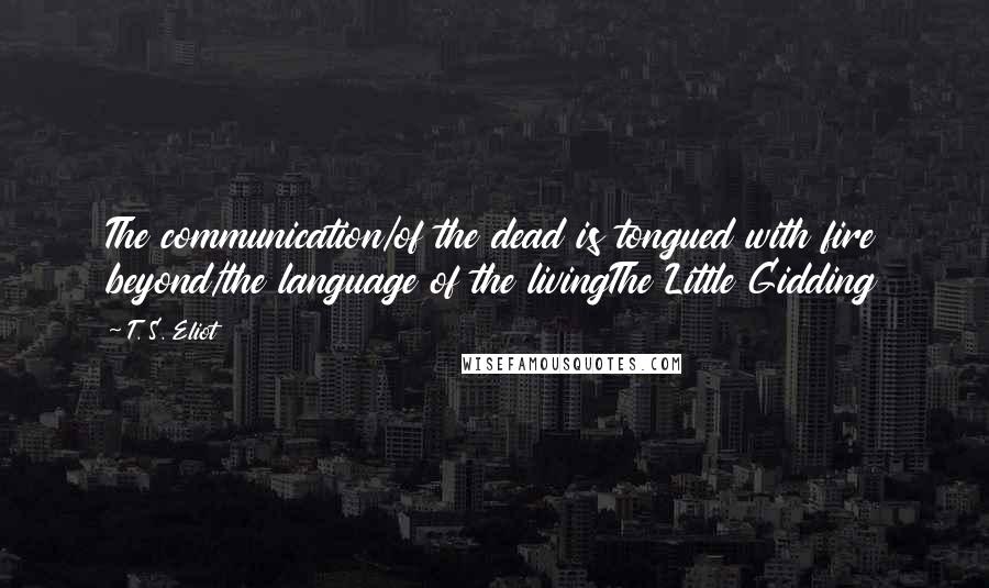 T. S. Eliot Quotes: The communication/of the dead is tongued with fire beyond/the language of the livingThe Little Gidding