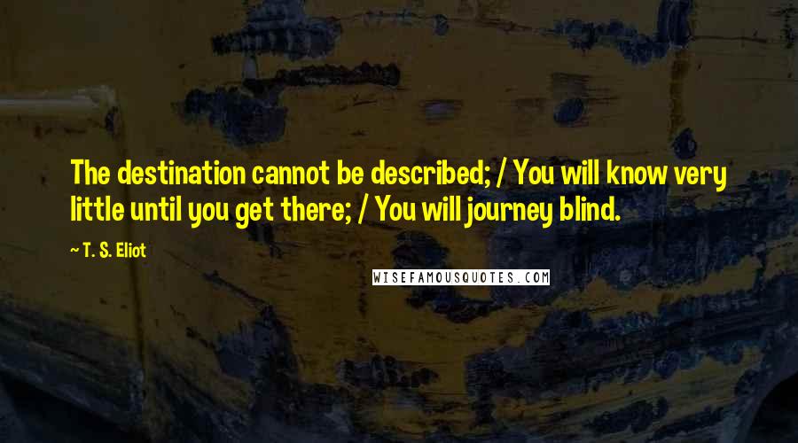 T. S. Eliot Quotes: The destination cannot be described; / You will know very little until you get there; / You will journey blind.