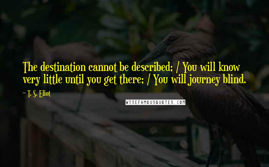 T. S. Eliot Quotes: The destination cannot be described; / You will know very little until you get there; / You will journey blind.