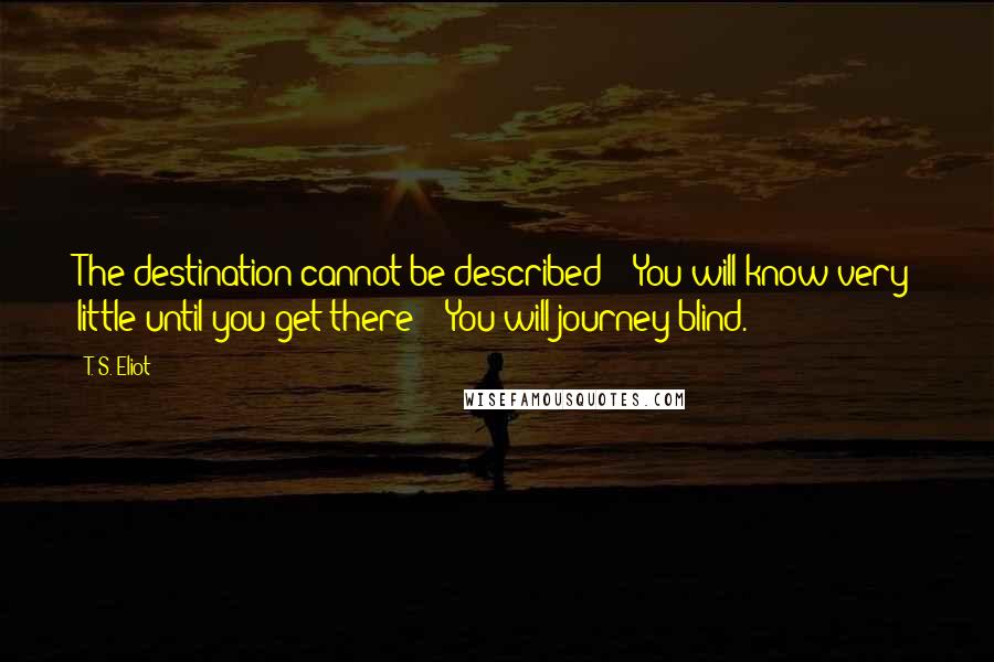 T. S. Eliot Quotes: The destination cannot be described; / You will know very little until you get there; / You will journey blind.