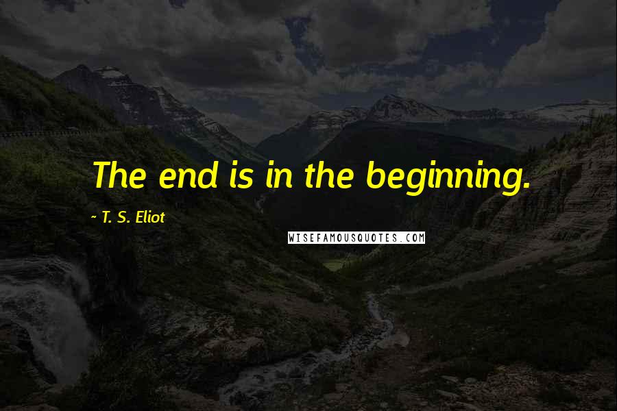 T. S. Eliot Quotes: The end is in the beginning.