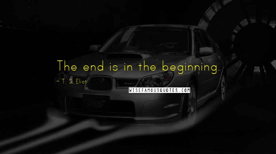 T. S. Eliot Quotes: The end is in the beginning.