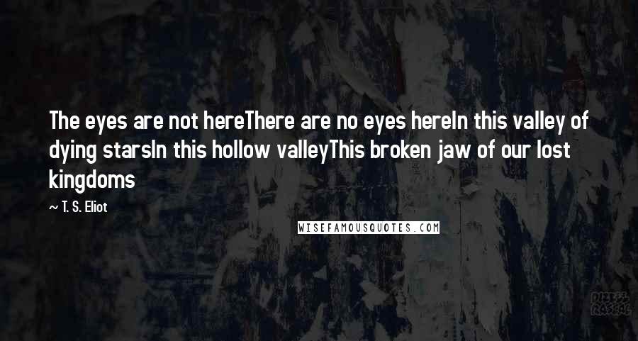 T. S. Eliot Quotes: The eyes are not hereThere are no eyes hereIn this valley of dying starsIn this hollow valleyThis broken jaw of our lost kingdoms