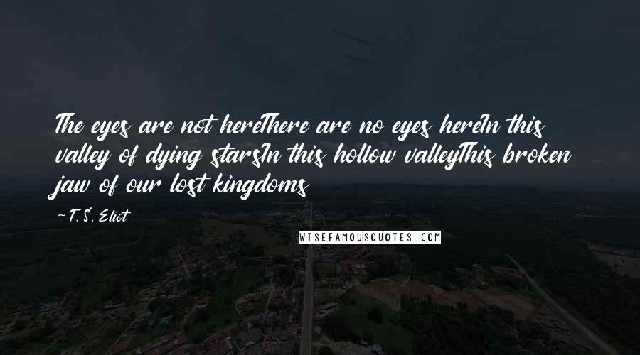 T. S. Eliot Quotes: The eyes are not hereThere are no eyes hereIn this valley of dying starsIn this hollow valleyThis broken jaw of our lost kingdoms