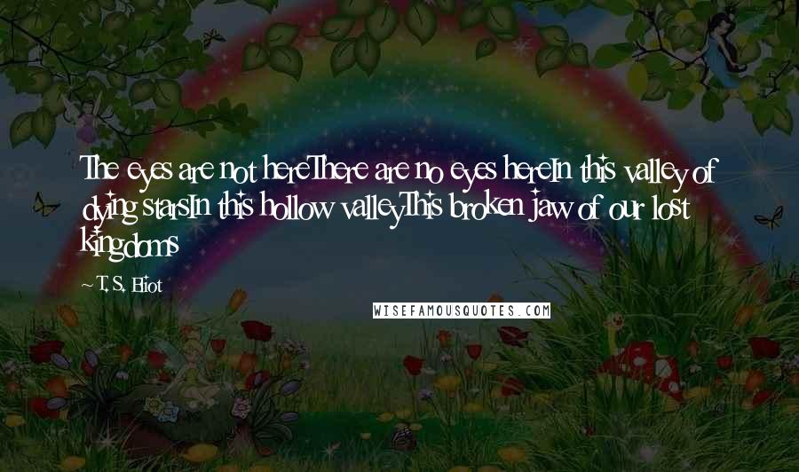 T. S. Eliot Quotes: The eyes are not hereThere are no eyes hereIn this valley of dying starsIn this hollow valleyThis broken jaw of our lost kingdoms