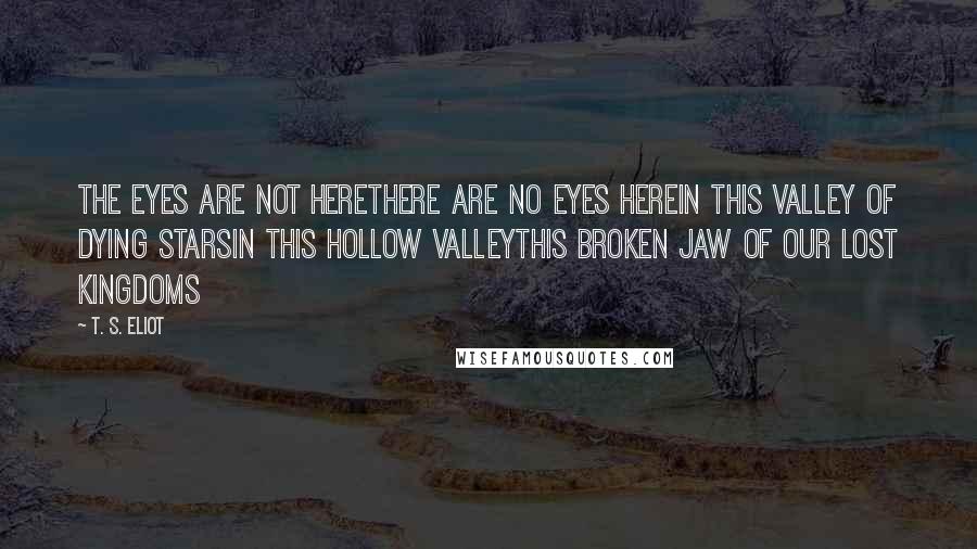 T. S. Eliot Quotes: The eyes are not hereThere are no eyes hereIn this valley of dying starsIn this hollow valleyThis broken jaw of our lost kingdoms