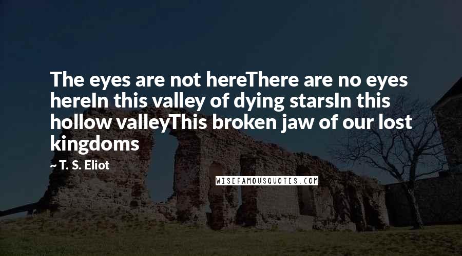 T. S. Eliot Quotes: The eyes are not hereThere are no eyes hereIn this valley of dying starsIn this hollow valleyThis broken jaw of our lost kingdoms