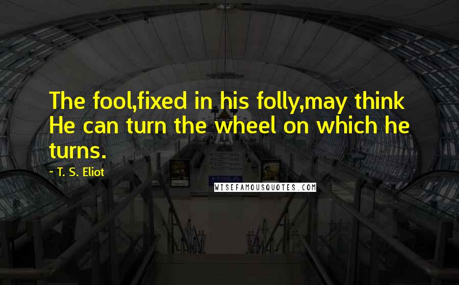 T. S. Eliot Quotes: The fool,fixed in his folly,may think He can turn the wheel on which he turns.