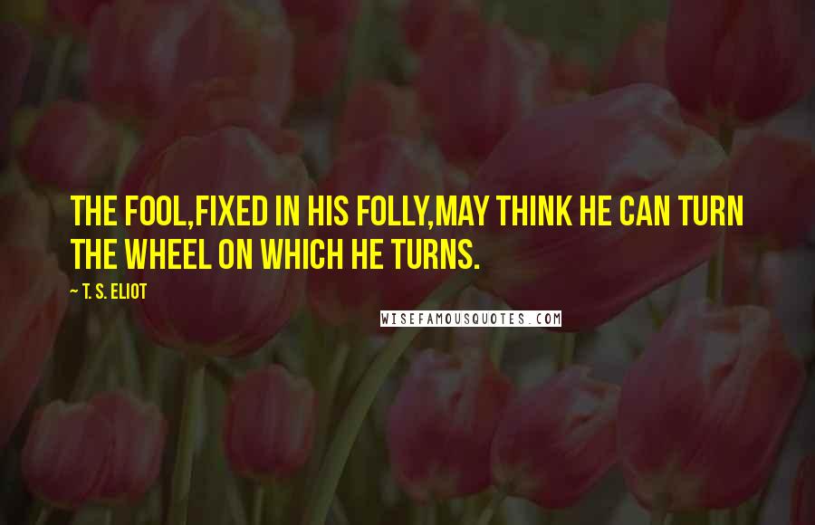 T. S. Eliot Quotes: The fool,fixed in his folly,may think He can turn the wheel on which he turns.