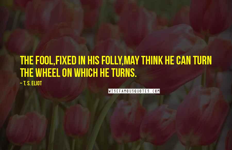 T. S. Eliot Quotes: The fool,fixed in his folly,may think He can turn the wheel on which he turns.